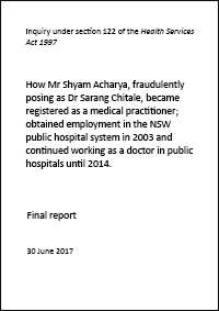 Inquiry under section 122 of the Health Services Act 1997:   How Mr Shyam Acharya, fraudulently posing as Dr Sarang Chitale, became registered as a medical practitioner; obtained employment in the NSW public hospital system in 2003 and continued working as a doctor in public hospitals until 2014. Final report.