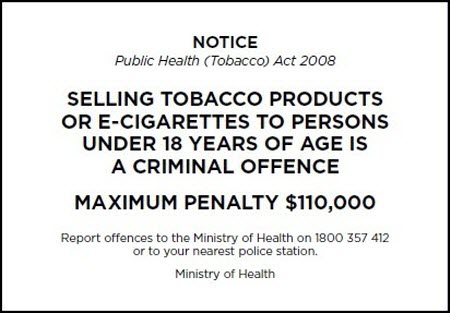 Notice Public Health Act 2008, Selling tobacco products or e-cigaretts to persons under 18 years of age is a criminal offence.Maximum penality $110,000, Report offences to the Ministry of Health 1800 357 412 or to your nearest police station. Ministry of Health 